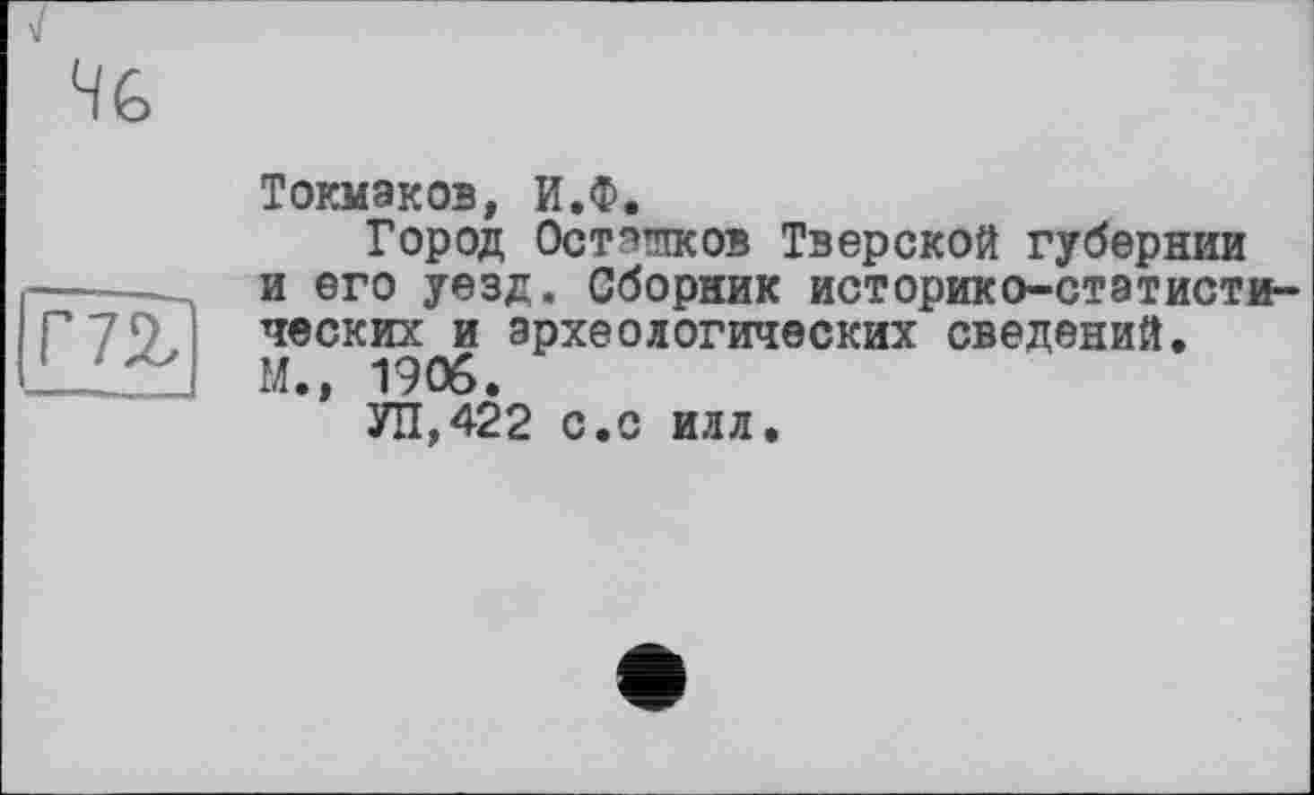 ﻿Г 72,1
Токмаков, И.Ф.
Город Остэ’пков Тверской губернии и его уезд. Сборник историко-статистических и археологических сведений.
М., 1906.
УН,422 с.с илл.